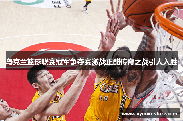 乌克兰篮球联赛冠军争夺赛激战正酣传奇之战引人入胜