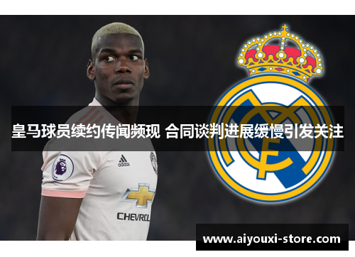 皇马球员续约传闻频现 合同谈判进展缓慢引发关注