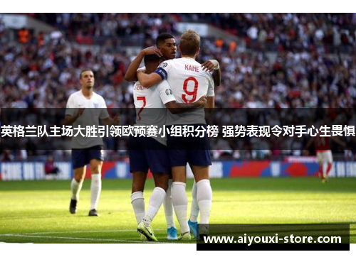 英格兰队主场大胜引领欧预赛小组积分榜 强势表现令对手心生畏惧