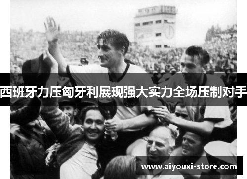 西班牙力压匈牙利展现强大实力全场压制对手