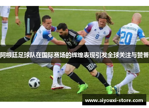 阿根廷足球队在国际赛场的辉煌表现引发全球关注与赞誉