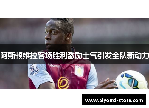 阿斯顿维拉客场胜利激励士气引发全队新动力