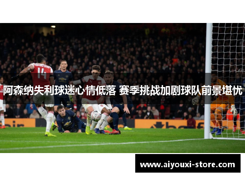 阿森纳失利球迷心情低落 赛季挑战加剧球队前景堪忧