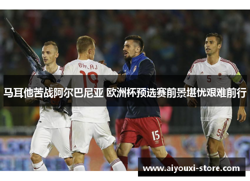 马耳他苦战阿尔巴尼亚 欧洲杯预选赛前景堪忧艰难前行