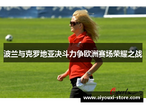 波兰与克罗地亚决斗力争欧洲赛场荣耀之战