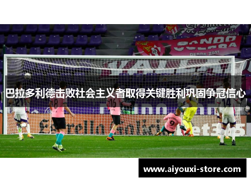 巴拉多利德击败社会主义者取得关键胜利巩固争冠信心