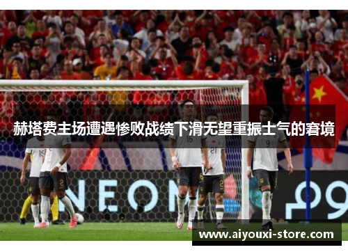 赫塔费主场遭遇惨败战绩下滑无望重振士气的窘境