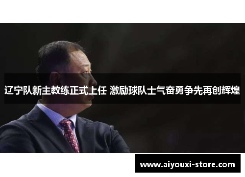 辽宁队新主教练正式上任 激励球队士气奋勇争先再创辉煌