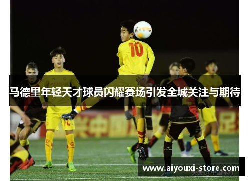 马德里年轻天才球员闪耀赛场引发全城关注与期待