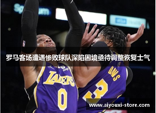 罗马客场遭遇惨败球队深陷困境亟待调整恢复士气