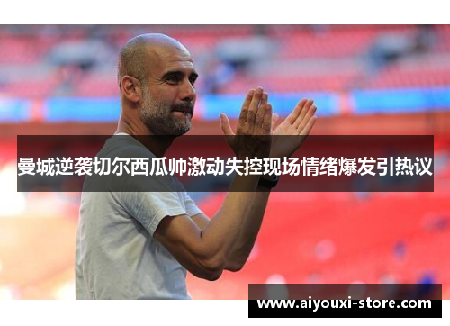 曼城逆袭切尔西瓜帅激动失控现场情绪爆发引热议